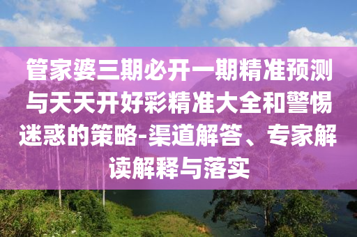 管家婆三期必開(kāi)一期精準(zhǔn)預(yù)測(cè)與天天開(kāi)好彩精準(zhǔn)大全和警惕迷惑的策略-渠道解答、專家解讀解釋與落實(shí)