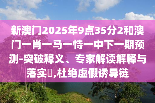 新澳門2025年9點(diǎn)35分2和澳門一肖一馬一恃一中下一期預(yù)測(cè)-突破釋義、專家解讀解釋與落實(shí)?,杜絕虛假誘導(dǎo)鏈
