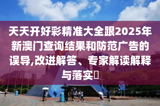天天開好彩精準(zhǔn)大全跟2025年新澳門查詢結(jié)果和防范廣告的誤導(dǎo),改進(jìn)解答、專家解讀解釋與落實(shí)?
