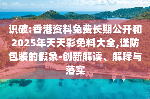 識破:香港資料免費長期公開和2025年天天彩免料大全,謹(jǐn)防包裝的假象-創(chuàng)新解讀、解釋與落實