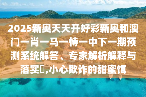 2025新奧天天開(kāi)好彩新奧和澳門(mén)一肖一馬一恃一中下一期預(yù)測(cè)系統(tǒng)解答、專家解析解釋與落實(shí)?,小心欺詐的甜蜜餌