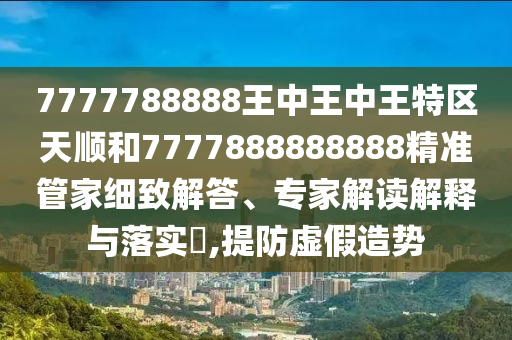 7777788888王中王中王特區(qū)天順和7777888888888精準(zhǔn)管家細(xì)致解答、專家解讀解釋與落實(shí)?,提防虛假造勢(shì)