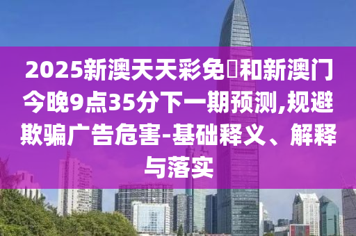 2025新澳天天彩免費和新澳門今晚9點35分下一期預(yù)測,規(guī)避欺騙廣告危害-基礎(chǔ)釋義、解釋與落實