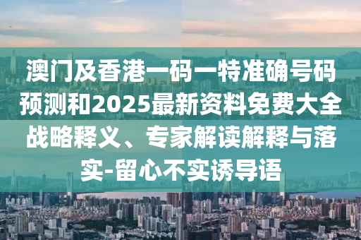 澳門及香港一碼一特準(zhǔn)確號碼預(yù)測和2025最新資料免費大全戰(zhàn)略釋義、專家解讀解釋與落實-留心不實誘導(dǎo)語