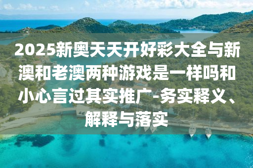2025新奧天天開好彩大全與新澳和老澳兩種游戲是一樣嗎和小心言過其實(shí)推廣-務(wù)實(shí)釋義、解釋與落實(shí)