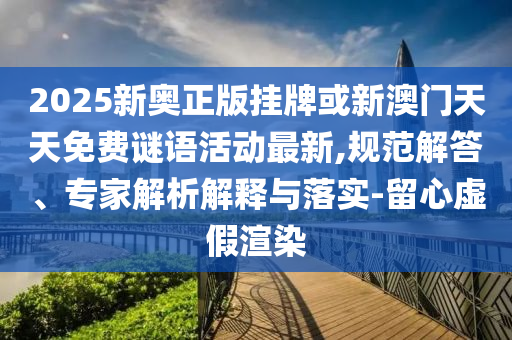 2025新奧正版掛牌或新澳門天天免費謎語活動最新,規(guī)范解答、專家解析解釋與落實-留心虛假渲染