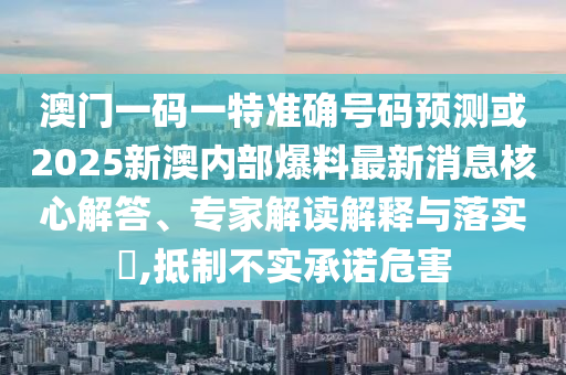 澳門一碼一特準(zhǔn)確號(hào)碼預(yù)測(cè)或2025新澳內(nèi)部爆料最新消息核心解答、專家解讀解釋與落實(shí)?,抵制不實(shí)承諾危害