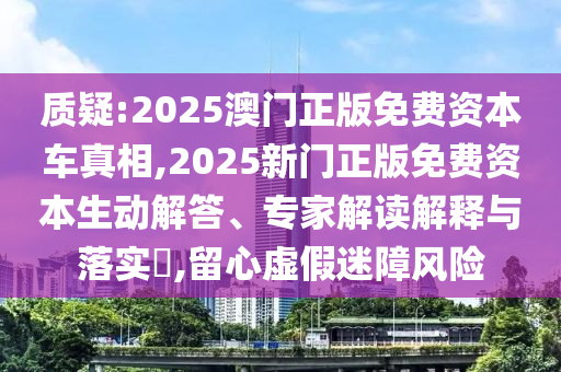 質(zhì)疑:2025澳門正版免費資本車真相,2025新門正版免費資本生動解答、專家解讀解釋與落實?,留心虛假迷障風險