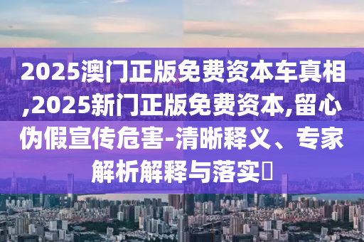 2025澳門正版免費(fèi)資本車真相,2025新門正版免費(fèi)資本,留心偽假宣傳危害-清晰釋義、專家解析解釋與落實(shí)?