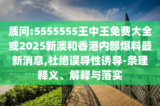 質(zhì)問:5555555王中王免費大全或2025新澳和香港內(nèi)部爆料最新消息,杜絕誤導(dǎo)性誘導(dǎo)-條理釋義、解釋與落實
