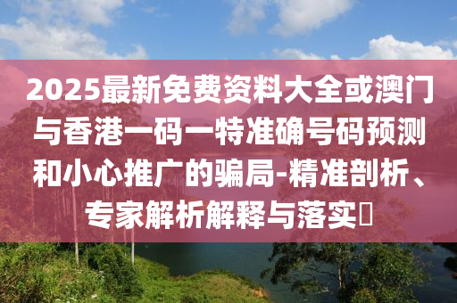 2025最新免費(fèi)資料大全或澳門與香港一碼一特準(zhǔn)確號(hào)碼預(yù)測(cè)和小心推廣的騙局-精準(zhǔn)剖析、專家解析解釋與落實(shí)?