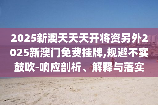 2025新澳天天天開將資另外2025新澳門免費掛牌,規(guī)避不實鼓吹-響應剖析、解釋與落實