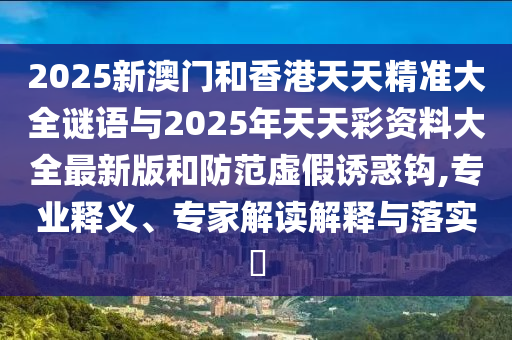 2025新澳門和香港天天精準(zhǔn)大全謎語(yǔ)與2025年天天彩資料大全最新版和防范虛假誘惑鉤,專業(yè)釋義、專家解讀解釋與落實(shí)?