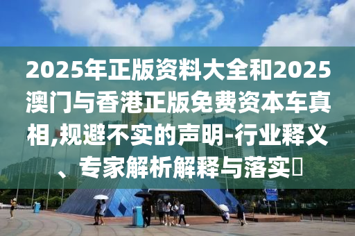 2025年正版資料大全和2025澳門與香港正版免費(fèi)資本車真相,規(guī)避不實(shí)的聲明-行業(yè)釋義、專家解析解釋與落實(shí)?