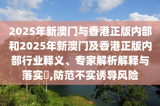 2025年新澳門與香港正版內(nèi)部和2025年新澳門及香港正版內(nèi)部行業(yè)釋義、專家解析解釋與落實(shí)?,防范不實(shí)誘導(dǎo)風(fēng)險(xiǎn)
