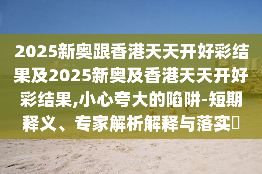 2025新奧跟香港天天開好彩結(jié)果及2025新奧及香港天天開好彩結(jié)果,小心夸大的陷阱-短期釋義、專家解析解釋與落實(shí)?
