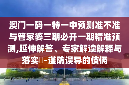 澳門一碼一特一中預測準不準與管家婆三期必開一期精準預測,延伸解答、專家解讀解釋與落實?-謹防誤導的伎倆