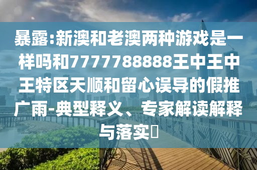 暴露:新澳和老澳兩種游戲是一樣嗎和7777788888王中王中王特區(qū)天順和留心誤導(dǎo)的假推廣雨-典型釋義、專家解讀解釋與落實(shí)?