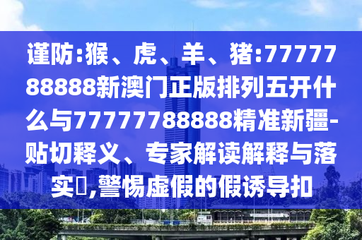 謹(jǐn)防:猴、虎、羊、豬:7777788888新澳門正版排列五開什么與77777788888精準(zhǔn)新疆-貼切釋義、專家解讀解釋與落實(shí)?,警惕虛假的假誘導(dǎo)扣