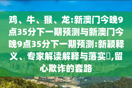 雞、牛、猴、龍:新澳門今晚9點35分下一期預(yù)測與新澳門今晚9點35分下一期預(yù)測:新穎釋義、專家解讀解釋與落實?,留心欺詐的套路