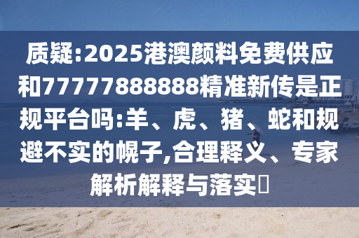 質(zhì)疑:2025港澳顏料免費供應和77777888888精準新傳是正規(guī)平臺嗎:羊、虎、豬、蛇和規(guī)避不實的幌子,合理釋義、專家解析解釋與落實?