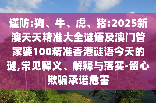 謹(jǐn)防:狗、牛、虎、豬:2025新澳天天精準(zhǔn)大全謎語及澳門管家婆100精準(zhǔn)香港謎語今天的謎,常見釋義、解釋與落實(shí)-留心欺騙承諾危害