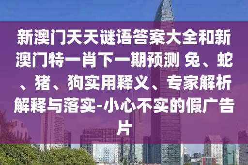 新澳門(mén)天天謎語(yǔ)答案大全和新澳門(mén)特一肖下一期預(yù)測(cè)	 						兔、蛇、豬、狗實(shí)用釋義、專(zhuān)家解析解釋與落實(shí)-小心不實(shí)的假?gòu)V告片