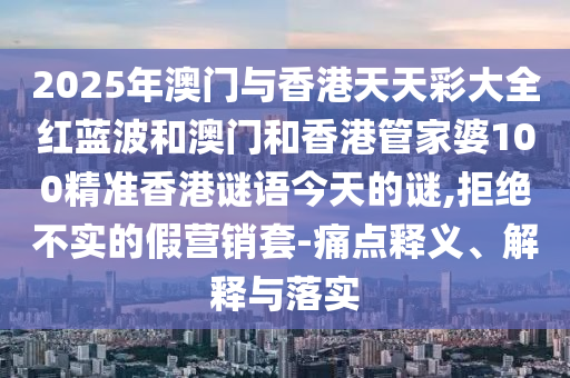 2025年澳門與香港天天彩大全紅藍波和澳門和香港管家婆100精準香港謎語今天的謎,拒絕不實的假營銷套-痛點釋義、解釋與落實