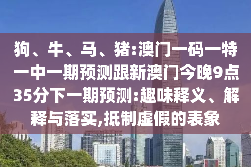 狗、牛、馬、豬:澳門一碼一特一中一期預(yù)測跟新澳門今晚9點35分下一期預(yù)測:趣味釋義、解釋與落實,抵制虛假的表象