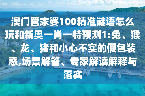 澳門管家婆100精準謎語怎么玩和新奧一肖一特預(yù)測1:兔、猴、龍、豬和小心不實的假包裝惑,場景解答、專家解讀解釋與落實