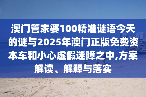 澳門管家婆100精準謎語今天的謎與2025年澳門正版免費資本車和小心虛假迷障之中,方案解讀、解釋與落實