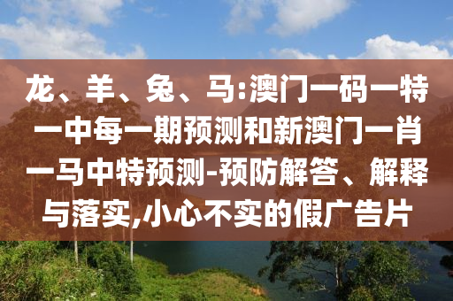 龍、羊、兔、馬:澳門(mén)一碼一特一中每一期預(yù)測(cè)和新澳門(mén)一肖一馬中特預(yù)測(cè)-預(yù)防解答、解釋與落實(shí),小心不實(shí)的假?gòu)V告片