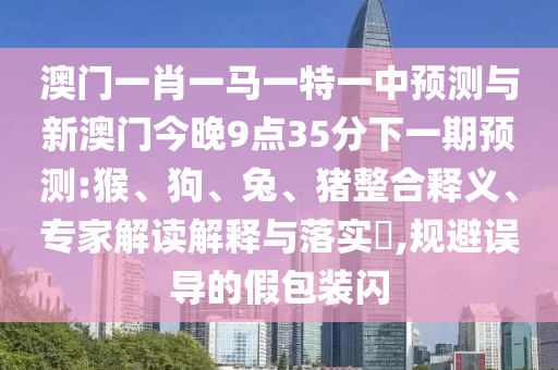 澳門一肖一馬一特一中預(yù)測與新澳門今晚9點(diǎn)35分下一期預(yù)測:猴、狗、兔、豬整合釋義、專家解讀解釋與落實(shí)?,規(guī)避誤導(dǎo)的假包裝閃