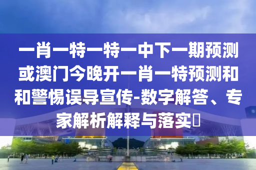 一肖一特一特一中下一期預(yù)測或澳門今晚開一肖一特預(yù)測和和警惕誤導(dǎo)宣傳-數(shù)字解答、專家解析解釋與落實?