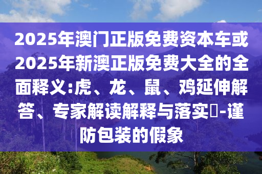 2025年澳門正版免費資本車或2025年新澳正版免費大全的全面釋義:虎、龍、鼠、雞延伸解答、專家解讀解釋與落實?-謹防包裝的假象