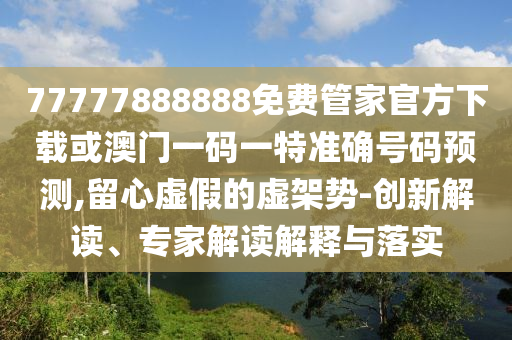 77777888888免費管家官方下載或澳門一碼一特準(zhǔn)確號碼預(yù)測,留心虛假的虛架勢-創(chuàng)新解讀、專家解讀解釋與落實