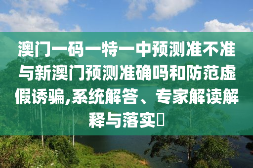 澳門一碼一特一中預(yù)測(cè)準(zhǔn)不準(zhǔn)與新澳門預(yù)測(cè)準(zhǔn)確嗎和防范虛假誘騙,系統(tǒng)解答、專家解讀解釋與落實(shí)?