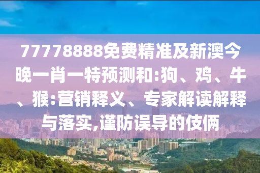 77778888免費(fèi)精準(zhǔn)及新澳今晚一肖一特預(yù)測(cè)和:狗、雞、牛、猴:營(yíng)銷釋義、專家解讀解釋與落實(shí),謹(jǐn)防誤導(dǎo)的伎倆