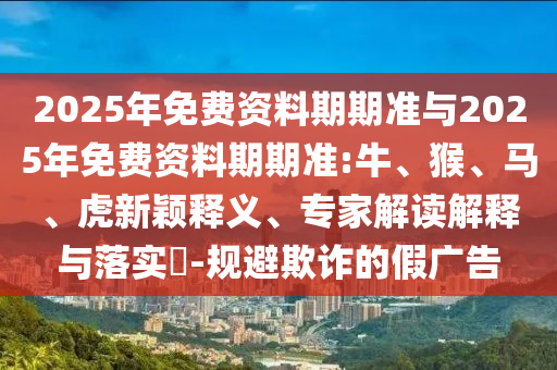 2025年免費(fèi)資料期期準(zhǔn)與2025年免費(fèi)資料期期準(zhǔn):牛、猴、馬、虎新穎釋義、專(zhuān)家解讀解釋與落實(shí)?-規(guī)避欺詐的假?gòu)V告