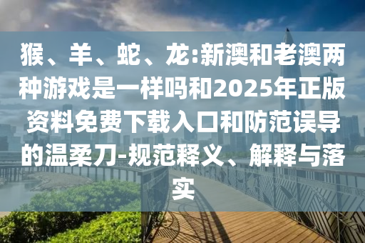 猴、羊、蛇、龍:新澳和老澳兩種游戲是一樣嗎和2025年正版資料免費下載入口和防范誤導的溫柔刀-規(guī)范釋義、解釋與落實