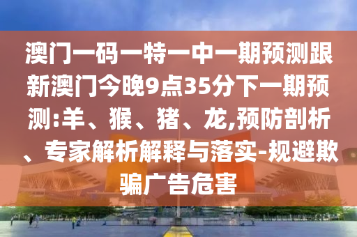 澳門一碼一特一中一期預(yù)測跟新澳門今晚9點(diǎn)35分下一期預(yù)測:羊、猴、豬、龍,預(yù)防剖析、專家解析解釋與落實(shí)-規(guī)避欺騙廣告危害