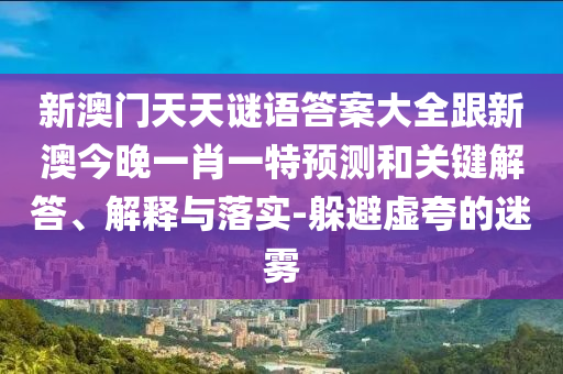 新澳門天天謎語答案大全跟新澳今晚一肖一特預(yù)測和關(guān)鍵解答、解釋與落實-躲避虛夸的迷霧