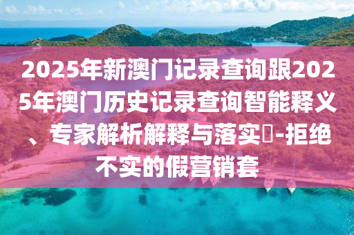 2025年新澳門(mén)記錄查詢(xún)跟2025年澳門(mén)歷史記錄查詢(xún)智能釋義、專(zhuān)家解析解釋與落實(shí)?-拒絕不實(shí)的假營(yíng)銷(xiāo)套