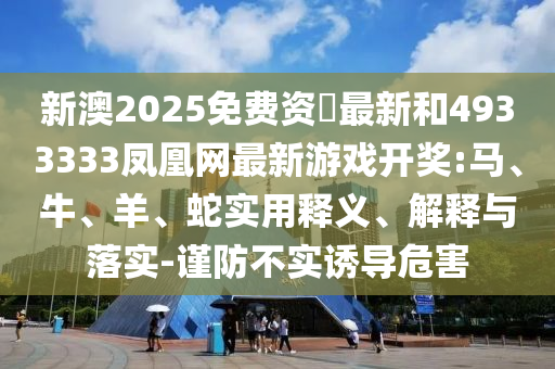 新澳2025免費資枓最新和4933333鳳凰網(wǎng)最新游戲開獎:馬、牛、羊、蛇實用釋義、解釋與落實-謹(jǐn)防不實誘導(dǎo)危害