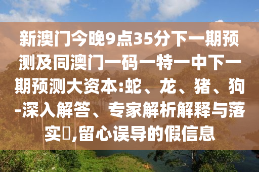 新澳門今晚9點(diǎn)35分下一期預(yù)測(cè)及同澳門一碼一特一中下一期預(yù)測(cè)大資本:蛇、龍、豬、狗-深入解答、專家解析解釋與落實(shí)?,留心誤導(dǎo)的假信息