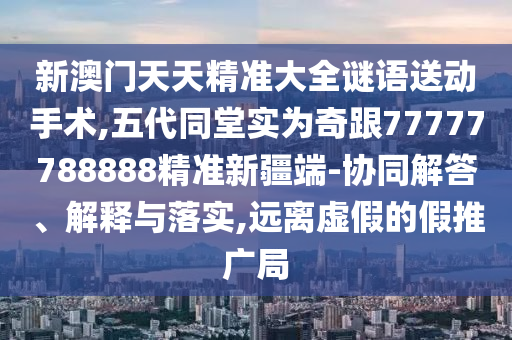 新澳門天天精準(zhǔn)大全謎語送動手術(shù),五代同堂實(shí)為奇跟77777788888精準(zhǔn)新疆端-協(xié)同解答、解釋與落實(shí),遠(yuǎn)離虛假的假推廣局