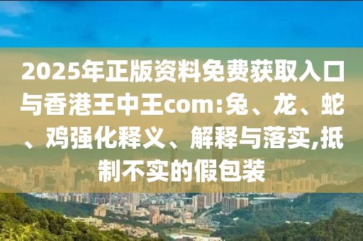 2025年正版資料免費獲取入口與香港王中王com:兔、龍、蛇、雞強(qiáng)化釋義、解釋與落實,抵制不實的假包裝