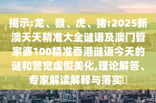 揭示:龍、猴、虎、豬:2025新澳天天精準(zhǔn)大全謎語(yǔ)及澳門管家婆100精準(zhǔn)香港謎語(yǔ)今天的謎和警覺虛假美化,理論解答、專家解讀解釋與落實(shí)?