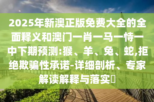 2025年新澳正版免費大全的全面釋義和澳門一肖一馬一恃一中下期預測:猴、羊、兔、蛇,拒絕欺騙性承諾-詳細剖析、專家解讀解釋與落實?