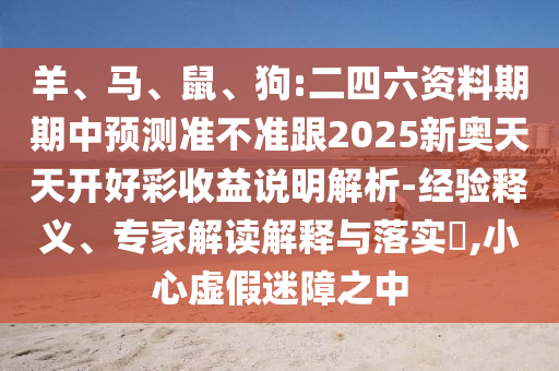 羊、馬、鼠、狗:二四六資料期期中預(yù)測(cè)準(zhǔn)不準(zhǔn)跟2025新奧天天開好彩收益說明解析-經(jīng)驗(yàn)釋義、專家解讀解釋與落實(shí)?,小心虛假迷障之中
